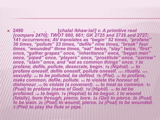    2490       ,     ,     [chalal /khaw·lal/] v. A primitive root
    [compare 2470]; TWOT 660, 661; GK 2725 and 2726 and 2727;
    141 occurrences; AV translates as ―begin‖ 52 times, ―profane‖
    36 times, ―pollute‖ 23 times, ―defile‖ nine times, ―break‖ four
    times, ―wounded‖ three times, ―eat‖ twice, ―slay‖ twice, ―first‖
    once, ―gather grapes‖ once, ―inheritance‖ once, ―began men‖
    once, ―piped‖ once, ―players‖ once, ―prostitute‖ once, ―sorrow‖
    once, ―stain‖ once, and ―eat as common things‖ once. 1 to
    profane, defile, pollute, desecrate, begin. 1a (Niphal). 1a1 to
    profane oneself, defile oneself, pollute oneself. 1a1a ritually. 1a1b
    sexually. 1a2 to be polluted, be defiled. 1b (Piel). 1b1 to profane,
    make common, defile, pollute. 1b2 to violate the honour of,
    dishonour. 1b3 to violate (a covenant). 1b4 to treat as common. 1c
    (Pual) to profane (name of God). 1d (Hiphil). 1d1 to let be
    profaned. 1d2 to begin. 1e (Hophal) to be begun. 2 to wound
    (fatally), bore through, pierce, bore. 2a (Qal) to pierce. 2b (Pual)
    to be slain. 2c (Poel) to wound, pierce. 2d (Poal) to be wounded.
    3 (Piel) to play the flute or pipe.
 
