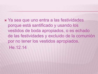    Ya sea que uno entra a las festividades
    porque está santificado y usando los
    vestidos de boda apropiados, o es echado
    de las festividades y excluido de la comunión
    por no tener los vestidos apropiados.
     He.12.14
 