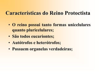 Características do Reino Protoctista
• O reino possui tanto formas unicelulares
quanto pluricelulares;
• São todos eucariontes;
• Autótrofos e heterótrofos;
• Possuem organelas verdadeiras;
 