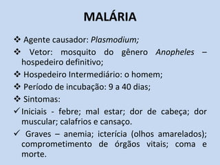 MALÁRIA Agente causador:  Plasmodium; Vetor: mosquito do gênero  Anopheles  – hospedeiro definitivo; Hospedeiro Intermediário: o homem; Período de incubação: 9 a 40 dias; Sintomas:  Iniciais - febre; mal estar; dor de cabeça; dor muscular; calafrios e cansaço. Graves – anemia; icterícia (olhos amarelados); comprometimento de órgãos vitais; coma e morte.  