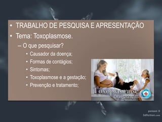 TRABALHO DE PESQUISA E APRESENTAÇÃOTema: Toxoplasmose.O que pesquisar?Causador da doença;Formas de contágios;Sintomas;Toxoplasmose e a gestação;Prevenção e tratamento;