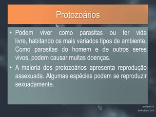 ProtozoáriosPodem viver como parasitas ou ter vida livre, habitando os mais variados tipos de ambiente. Como parasitas do homem e de outros seres vivos, podem causar muitas doenças.A maioria dos protozoários apresenta reprodução assexuada. Algumas espécies podem se reproduzir sexuadamente.