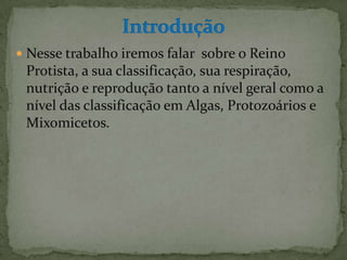  Nesse trabalho iremos falar sobre o Reino
 Protista, a sua classificação, sua respiração,
 nutrição e reprodução tanto a nível geral como a
 nível das classificação em Algas, Protozoários e
 Mixomicetos.
 