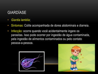 GIARDÍASE 
• Giardia lamblia; 
• Sintomas: Colite acompanhada de dores abdominais e diarreia. 
• Infecção: ocorre quando você acidentalmente ingere os 
parasitas. Isso pode ocorrer por ingestão de água contaminada, 
pela ingestão de alimentos contaminados ou pelo contato 
pessoa-a-pessoa. 
 