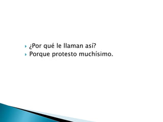  ¿Por qué le llaman así?
 Porque protesto muchísimo.
 