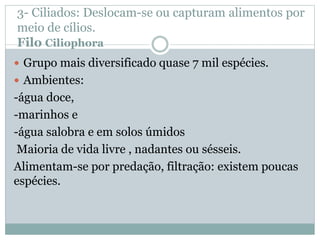 3- Ciliados: Deslocam-se ou capturam alimentos por
meio de cílios.
Filo Ciliophora
 Grupo mais diversificado quase 7 mil espécies.
 Ambientes:
-água doce,
-marinhos e
-água salobra e em solos úmidos
Maioria de vida livre , nadantes ou sésseis.
Alimentam-se por predação, filtração: existem poucas
espécies.
 