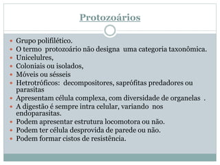 Protozoários
 Grupo polifilético.
 O termo protozoário não designa uma categoria taxonômica.
 Unicelulres,
 Coloniais ou isolados,
 Móveis ou sésseis
 Hetrotróficos: decompositores, saprófitas predadores ou
parasitas
 Apresentam célula complexa, com diversidade de organelas .
 A digestão é sempre intra celular, variando nos
endoparasitas.
 Podem apresentar estrutura locomotora ou não.
 Podem ter célula desprovida de parede ou não.
 Podem formar cistos de resistência.
 