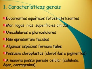 1. Características gerais

 Eucariontes aquáticos fotossintetizantes
 Mar, lagos, rios, superfícies úmidas
 Unicelulares e pluricelulares
 Não apresentam tecidos
 Algumas espécies formam talos
 Possuem cloroplastos (clorofilas e pigmentos)
 A maioria possui parede celular (celulose,
ágar, carragenina)
 