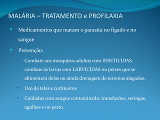 MALÁRIA – TRATAMENTO e PROFILAXIA
   Medicamentos que matam o parasita no fígado e no
    sangue
   Prevenção:
       Combate aos mosquitos adultos com INSETICIDAS,
        combate às larvas com LARVICIDAS ou peixes que se
        alimentem delas ou ainda drenagem de terrenos alagados.
       Uso de telas e cortineiros
       Cuidados com sangue contaminado: transfusões, seringas,
        agulhas e no parto.
 