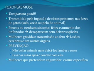 TOXOPLASMOSE
 Toxoplasma gondii
 Transmitido pela ingestão de cistos presentes nas fezes
  de gatos (solo, areia ou pelo do animal)
 Poucos ou nenhum sintoma: febre e aumento dos
  linfonodos  desaparecem sem deixar seqüelas
 Mulheres grávidas: transmissão ao feto  Lesões
  cerebrais e em outros órgãos
 PREVENÇÃO:
   Não beijar animais nem deixá-los lamber o rosto
   Lavar as mãos após o contato com eles
 Mulheres que pretendem engravidar: exame específico
 