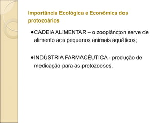 Importância Ecológica e Econômica dos
protozoários
●CADEIA ALIMENTAR – o zooplâncton serve de
alimento aos pequenos animais aquáticos;
●INDÚSTRIA FARMACÊUTICA - produção de
medicação para as protozooses.
 