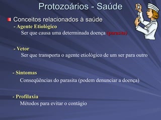 Protozoários - Saúde
Conceitos relacionados à saúde
- Agente Etiológico
Ser que causa uma determinada doença (parasita)
- Vetor
Ser que transporta o agente etiológico de um ser para outro
- Sintomas
Conseqüências do parasita (podem denunciar a doença)
- Profilaxia
Métodos para evitar o contágio
 