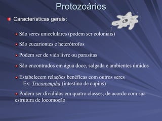 Protozoários
Características gerais:
São seres unicelulares (podem ser coloniais)
São eucariontes e heterótrofos
Podem ser de vida livre ou parasitas
Estabelecem relações benéficas com outros seres
Ex: Triconympha (intestino de cupins)
Podem ser divididos em quatro classes, de acordo com sua
estrutura de locomoção
São encontrados em água doce, salgada e ambientes úmidos
 