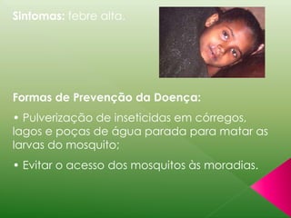 Sintomas: febre alta. 
Formas de Prevenção da Doença: 
• Pulverização de inseticidas em córregos, 
lagos e poças de água parada para matar as 
larvas do mosquito; 
• Evitar o acesso dos mosquitos às moradias. 
 