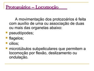 Protozoários – LocomoçãoProtozoários – Locomoção
A movimentação dos protozoários é feita
com auxílio de uma ou associação de duas
ou mais das organelas abaixo:
 pseudópodes;
 flagelos;
 cilios;
 microtúbulos subpeliculares que permitem a
locomoção por flexão, deslizamento ou
ondulação.
 
