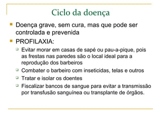 Ciclo da doença
 Doença grave, sem cura, mas que pode ser
controlada e prevenida
 PROFILAXIA:
 Evitar morar em casas de sapé ou pau-a-pique, pois
as frestas nas paredes são o local ideal para a
reprodução dos barbeiros
 Combater o barbeiro com inseticidas, telas e outros
 Tratar e isolar os doentes
 Fiscalizar bancos de sangue para evitar a transmissão
por transfusão sanguínea ou transplante de órgãos.
 