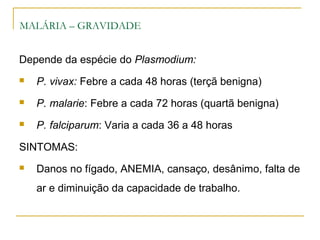 MALÁRIA – GRAVIDADE
Depende da espécie do Plasmodium:
 P. vivax: Febre a cada 48 horas (terçã benigna)
 P. malarie: Febre a cada 72 horas (quartã benigna)
 P. falciparum: Varia a cada 36 a 48 horas
SINTOMAS:
 Danos no fígado, ANEMIA, cansaço, desânimo, falta de
ar e diminuição da capacidade de trabalho.
 