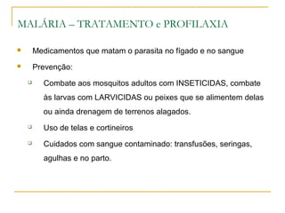 MALÁRIA – TRATAMENTO e PROFILAXIA
 Medicamentos que matam o parasita no fígado e no sangue
 Prevenção:
 Combate aos mosquitos adultos com INSETICIDAS, combate
às larvas com LARVICIDAS ou peixes que se alimentem delas
ou ainda drenagem de terrenos alagados.
 Uso de telas e cortineiros
 Cuidados com sangue contaminado: transfusões, seringas,
agulhas e no parto.
 