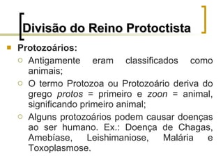 Divisão do Reino Protoctista Protozoários: Antigamente eram classificados como animais; O termo Protozoa ou Protozoário deriva do grego  protos  = primeiro e  zoon  = animal, significando primeiro animal; Alguns protozoários podem causar doenças ao ser humano. Ex.: Doença de Chagas, Amebíase, Leishimaniose, Malária e Toxoplasmose.  