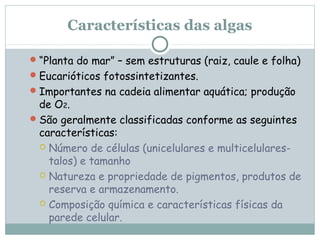 Características das algas

 “Planta do mar” – sem estruturas (raiz, caule e folha)
 Eucarióticos fotossintetizantes.
 Importantes na cadeia alimentar aquática; produção
  de O2.
 São geralmente classificadas conforme as seguintes
  características:
   Número de células (unicelulares e multicelulares-
    talos) e tamanho
   Natureza e propriedade de pigmentos, produtos de
    reserva e armazenamento.
   Composição química e características físicas da
    parede celular.
 