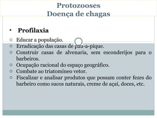 Protozooses
               Doença de chagas

•   Profilaxia
o Educar a população.
o Erradicação das casas de pau-a-pique.
o Construir casas de alvenaria, sem esconderijos para o
  barbeiros.
o Ocupação racional do espaço geográfico.
o Combate ao triatomíneo vetor.
o Fiscalizar e analisar produtos que possam conter fezes do
  barbeiro como sucos naturais, creme de açaí, doces, etc.
 