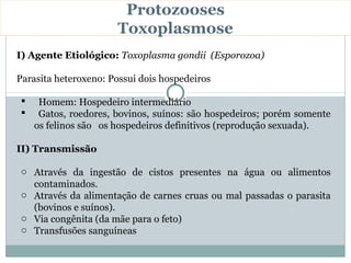Protozooses
                       Toxoplasmose
I) Agente Etiológico: Toxoplasma gondii (Esporozoa)

Parasita heteroxeno: Possui dois hospedeiros

     Homem: Hospedeiro intermediário
     Gatos, roedores, bovinos, suínos: são hospedeiros; porém somente
     os felinos são os hospedeiros definitivos (reprodução sexuada).

II) Transmissão

 o Através da ingestão de cistos presentes na água ou alimentos
   contaminados.
 o Através da alimentação de carnes cruas ou mal passadas o parasita
   (bovinos e suínos).
 o Via congênita (da mãe para o feto)
 o Transfusões sanguíneas
 