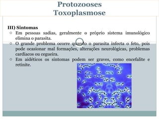 Protozooses
                     Toxoplasmose
III) Sintomas
 o Em pessoas sadias, geralmente o próprio sistema imunológico
    elimina o parasita.
 o O grande problema ocorre quando o parasita infecta o feto, pois
    pode ocasionar mal formações, alterações neurológicas, problemas
    cardíacos ou cegueira.
 o Em aidéticos os sintomas podem ser graves, como encefalite e
    retinite.
 