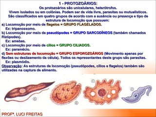 1 - PROTOZOÁRIOS: Os protozoários são unicelulares, heterótrofos. Vivem isolados ou em colônias. Podem ser de vida livre, parasitas ou mutualísticos. São classificados em quatro grupos de acordo com a ausência ou presença e tipo de estrutura de locomoção que possuem:  a) Locomoção por meio de  flagelos = GRUPO FLAGELADOS. Ex: tripanossomo. b) Locomoção por meio de  pseudópodes = GRUPO SARCODÍNEOS  (também chamados Rizópodes). Ex: amebas. c) Locomoção por meio de  cílios = GRUPO CILIADOS. Ex: paramécio. d)  Sem estruturas de locomoção = GRUPO ESPOROZOÁRIOS  (Movimento apenas por flexões ou deslizamento da célula). Todos os representantes deste grupo são parasitas. Ex: plasmódio. Observação : As estruturas de locomoção (pseudópodes, cílios e flagelos) também são utilizadas na captura de alimento. PROFª. LUCI FREITAS 