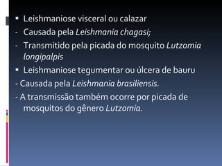 Leishmaniose visceral ou calazar Causada pela  Leishmania chagasi; Transmitido pela picada do mosquito  Lutzomia longipalpis Leishmaniose tegumentar ou úlcera de bauru - Causada pela  Leishmania brasiliensis. -  A transmissão também ocorre por picada de mosquitos do gênero  Lutzomia.   
