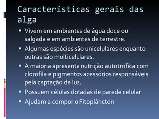 Características gerais das alga Vivem em ambientes de água doce ou salgada e em ambientes de terrestre. Algumas espécies são unicelulares enquanto outras são multicelulares. A maioria apresenta nutrição autotrófica com clorofila e pigmentos acessórios responsáveis pela captação da luz. Possuem células dotadas de parede celular Ajudam a compor o Fitoplâncton  