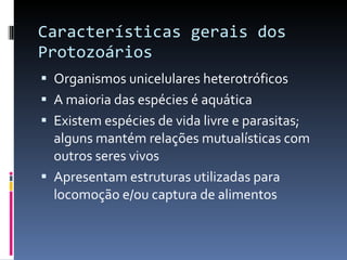 Características gerais dos Protozoários Organismos unicelulares heterotróficos A maioria das espécies é aquática Existem espécies de vida livre e parasitas; alguns mantém relações mutualísticas com outros seres vivos Apresentam estruturas utilizadas para locomoção e/ou captura de alimentos 