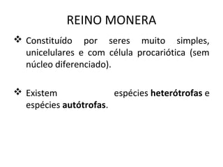 REINO MONERA
 Constituído por seres muito simples,
  unicelulares e com célula procariótica (sem
  núcleo diferenciado).

 Existem              espécies heterótrofas e
  espécies autótrofas.
 