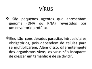 VÍRUS
 São pequenos agentes que apresentam
 genoma (DNA ou RNA) revestidos por
 um envoltório protéico.

Eles são considerados parasitas intracelulares
 obrigatórios, pois dependem de células para
 se multiplicarem. Além disso, diferentemente
 dos organismos vivos, os vírus são incapazes
 de crescer em tamanho e de se dividir.
 