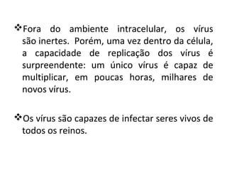 Fora do ambiente intracelular, os vírus
 são inertes. Porém, uma vez dentro da célula,
 a capacidade de replicação dos vírus é
 surpreendente: um único vírus é capaz de
 multiplicar, em poucas horas, milhares de
 novos vírus.

Os vírus são capazes de infectar seres vivos de
 todos os reinos.
 
