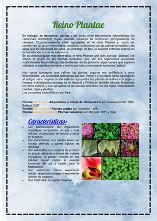 En biología, se denominan plantas a los seres vivos mayormente fotosintéticos sin
capacidad locomotora cuyas paredes celulares se componen principalmente de
celulosa. Taxonómicamente están agrupadas en el reino Plantae y, como tal,
constituyen un grupo monofilético eucariota conformado por las plantas terrestres y las
algas que se relacionan con ellas; sin embargo, no hay un acuerdo entre los autores en
la delimitación exacta de este reino.
En su circunscripción más restringida, el reino Plantae (del latín: plantae, "plantas") se
refiere al grupo de las plantas terrestres, que son los organismos eucariotas
multicelulares fotosintéticos, descendientes de las primeras algas verdes que lograron
colonizar la superficie terrestre y son lo que más comúnmente llamamos "planta".
Hay varios conceptos que definen las plantas, algunos son polifiléticos y otros
monofiléticos. Los conceptos polifiléticos son dos: Primero el de planta como equivalente
al antiguo reino vegetal donde estaban agrupadas las plantas terrestres con algas y
hongos ; y el segundo concepto es de Haeckel y Whittaker, también llamado Metaphyta
por otros autores y que agrupaban a las plantas terrestres con las algas multicelulares
(verdes, rojas y pardas).
Los conceptos monofiléticos son tres:
Plantae sensu lato: Adquisición primaria de cloroplastos por Cavalier-Smith 1998,
Baldauf 2003
Plantae sensu stricto: Plantas verdes por Copeland 1956
Plantae sensu strictissimo: Plantas terrestres por Margulis 1971 y otros
• Son pluricelulares: son organismos
complejos compuestos de dos o más
células, organizados en tejidos y éstos
en órganos.
• Son eucariontes: sus células tienen un
núcleo definido y pared celular de
celulosa.
• Son autótrofos: son capaces de producir
su propio alimento a través de materia
inorgánica. Al poseer clorofila en sus
células, logran captar la energía
luminosa del sol y usarla para la
fotosíntesis.
• Son aeróbicas: hacen respiración
celular, respirando oxígeno y expeliendo
dióxido de carbono.
• Son inmóviles: no logran moverse.
 