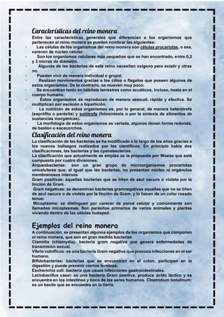 Entre las características generales que diferencian a los organismos que
pertenecen al reino monera se pueden nombrar las siguientes:
· Las células de los organismos del reino monera son células procariotas, o sea,
carecen de núcleo celular.
· Son los organismos celulares más pequeños que se han encontrado, entre 0,2
y 3 micras de diámetro.
· Algunas de las bacterias de este reino necesitan oxígeno para existir y otras
no.
· Pueden vivir de manera individual o grupal.
· Realizan movimientos gracias a los cilios o flagelos que poseen algunos de
estos organismos. De lo contrario, se mueven muy poco.
· Se encuentran tanto en hábitats terrestres como acuáticos, incluso, hasta en el
cuerpo humano.
· Estos organismos se reproducen de manera asexual, rápida y efectiva. Se
multiplican por escisión o bipartición.
· La nutrición de estos organismos es, por lo general, de manera heterótrofa
(saprófita o parásita) y autótrofa (fotosíntesis o por la síntesis de alimentos de
sustancias inorgánicas).
· La morfología de estos organismos es variada, algunos tienen forma redonda,
de bastón o sacacorchos.
La clasificación de las bacterias se ha modificado a lo largo de los años gracias a
los nuevos hallazgos realizados por los científicos. En principio había dos
clasificaciones, las bacterias y las cyanobacterias.
La clasificación que actualmente se emplea es la propuesta por Woese que está
compuesta por cuatro divisiones.
Arqueobacterias: son un gran grupo de microorganismos procariotas
unicelulares que, al igual que las bacterias, no presentan núcleo ni orgánulos
membranosos internos
Gram positivas: aquellas bacterias que se tiñen de azul oscuro o violeta por la
tinción de Gram.
Gram negativas: se denominan bacterias gramnegativas aquellas que no se tiñen
de azul oscuro o de violeta por la tinción de Gram, y lo hacen de un color rosado
tenue:
Micoplasma: se distinguen por carecer de pared celular y comúnmente son
llamados micoplasmas. Son parásitos primarios de varios animales y plantas
viviendo dentro de las células huésped.
Ejemplos del reino monera
A continuación, se presentan algunos ejemplos de los organismos que componen
el reino monera, que son en gran medida bacterias
Clamidia (chlamydia): bacteria gram negativa que genera enfermedades de
transmisión sexual.
Vibrio vulnificus: es una bacteria Gram negativa que provoca infecciones en el ser
humano.
Bifidobacterias: bacterias que se encuentran en el colon, participan en la
digestión y puede prevenir ciertos tumores.
Escherichia coli: bacteria que causa infecciones gastrointestinales.
Lactobacillus casei: es una bacteria Gram positiva, produce ácido láctico y se
encuentra en los intestinos y boca de los seres humanos. Clostridium botulinum:
es un bacilo que se encuentra en la tierra.
 