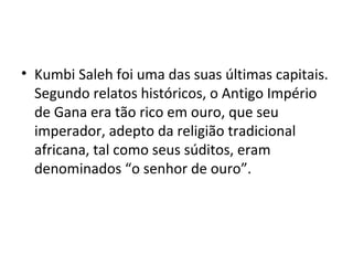 • Kumbi Saleh foi uma das suas últimas capitais.
Segundo relatos históricos, o Antigo Império
de Gana era tão rico em ouro, que seu
imperador, adepto da religião tradicional
africana, tal como seus súditos, eram
denominados “o senhor de ouro”.
 