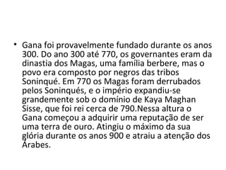 • Gana foi provavelmente fundado durante os anos
300. Do ano 300 até 770, os governantes eram da
dinastia dos Magas, uma família berbere, mas o
povo era composto por negros das tribos
Soninqué. Em 770 os Magas foram derrubados
pelos Soninqués, e o império expandiu-se
grandemente sob o domínio de Kaya Maghan
Sisse, que foi rei cerca de 790.Nessa altura o
Gana começou a adquirir uma reputação de ser
uma terra de ouro. Atingiu o máximo da sua
glória durante os anos 900 e atraiu a atenção dos
Árabes.
 