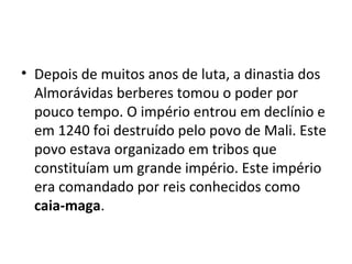 • Depois de muitos anos de luta, a dinastia dos
Almorávidas berberes tomou o poder por
pouco tempo. O império entrou em declínio e
em 1240 foi destruído pelo povo de Mali. Este
povo estava organizado em tribos que
constituíam um grande império. Este império
era comandado por reis conhecidos como
caia-maga.
 