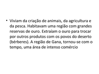 • Viviam da criação de animais, da agricultura e
da pesca. Habitavam uma região com grandes
reservas de ouro. Extraíam o ouro para trocar
por outros produtos com os povos do deserto
(bérberes). A região de Gana, tornou-se com o
tempo, uma área de intenso comércio
 