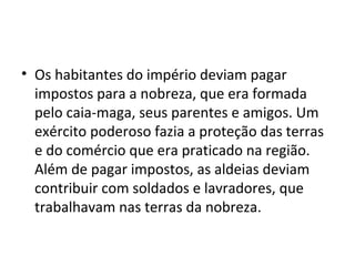 • Os habitantes do império deviam pagar
impostos para a nobreza, que era formada
pelo caia-maga, seus parentes e amigos. Um
exército poderoso fazia a proteção das terras
e do comércio que era praticado na região.
Além de pagar impostos, as aldeias deviam
contribuir com soldados e lavradores, que
trabalhavam nas terras da nobreza.
 