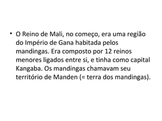• O Reino de Mali, no começo, era uma região
do Império de Gana habitada pelos
mandingas. Era composto por 12 reinos
menores ligados entre si, e tinha como capital
Kangaba. Os mandingas chamavam seu
território de Manden (= terra dos mandingas).
 