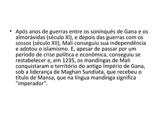 • Após anos de guerras entre os soninqués de Gana e os
almorávidas (século XI), e depois das guerras com os
sossos (século XII), Mali conseguiu sua independência
e adotou o islamismo. E, apesar de passar por um
período de crise política e econômica, conseguiu se
restabelecer e, em 1235, os mandingas de Mali
conquistaram o território do antigo Império de Gana,
sob a liderança de Maghan Sundiata, que recebeu o
título de Mansa, que na língua mandinga significa
"imperador".
 