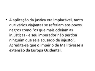 • A aplicação da justiça era implacável, tanto
que vários viajantes se referiam aos povos
negros como "os que mais odeiam as
injustiças - e seu imperador não perdoa
ninguém que seja acusado de injusto".
Acredita-se que o Império de Mali tivesse a
extensão da Europa Ocidental.
 
