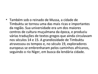 • Também sob o reinado de Mussa, a cidade de
Timbuktu se tornou uma das mais ricas e importantes
da região. Sua universidade era um dos maiores
centros de cultura muçulmana da época, e produziu
várias traduções de textos gregos que ainda circulavam
nos séculos 14 e 15. A grandiosidade de Timbuktu
atravessou os tempos e, no século 19, exploradores
europeus se embrenharam pelos caminhos africanos,
seguindo o rio Níger, em busca da lendária cidade.
 