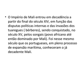 • O Império de Mali entrou em decadência a
partir do final do século XIV, em função das
disputas políticas internas e das invasões dos
tuaregues ( bérberes), sendo conquistado, no
século XV, pelos songais (povo africano até
então dominado por Mali). Foi nesse mesmo
século que os portugueses, em pleno processo
de expansão marítima, conheceram o já
decadente Mali.
 