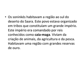 • Os soninkés habitavam a região ao sul do
deserto do Saara. Este povo estava organizado
em tribos que constituíam um grande império.
Este império era comandado por reis
conhecidos como caia-maga. Viviam da
criação de animais, da agricultura e da pesca.
Habitavam uma região com grandes reservas
de ouro.
 