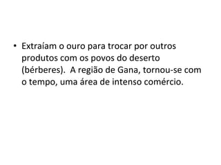• Extraíam o ouro para trocar por outros
produtos com os povos do deserto
(bérberes). A região de Gana, tornou-se com
o tempo, uma área de intenso comércio.
 