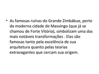 • As famosas ruínas do Grande Zimbábue, perto
da moderna cidade de Masvingo (que já se
chamou de Forte Vitória), simbolizam uma das
mais notáveis transformações . Elas são
famosas tanto pela excelência de sua
arquitetura quanto pelas teorias
extravagantes que cercam sua origem.
 
