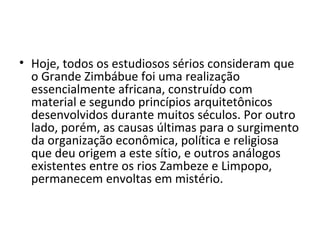 • Hoje, todos os estudiosos sérios consideram que
o Grande Zimbábue foi uma realização
essencialmente africana, construído com
material e segundo princípios arquitetônicos
desenvolvidos durante muitos séculos. Por outro
lado, porém, as causas últimas para o surgimento
da organização econômica, política e religiosa
que deu origem a este sítio, e outros análogos
existentes entre os rios Zambeze e Limpopo,
permanecem envoltas em mistério.
 